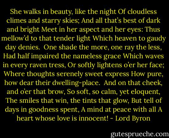 She walks in beauty, like the night<br />Of cloudless climes and starry skies;<br />And all that’s best of dark and bright<br />Meet in her aspect and her eyes:<br />Thus mellow’d to that tender light<br />Which heaven to gaudy day denies.<br /><br />One shade the more, one ray the less,<br />Had half impaired the nameless grace<br />Which waves in every raven tress,<br />Or softly lightens o’er her face;<br />Where thoughts serenely sweet express<br />How pure, how dear their dwelling-place.<br /><br />And on that cheek, and o’er that brow,<br />So soft, so calm, yet eloquent,<br />The smiles that win, the tints that glow,<br />But tell of days in goodness spent,<br />A mind at peace with all<br />A heart whose love is innocent! - Lord Byron