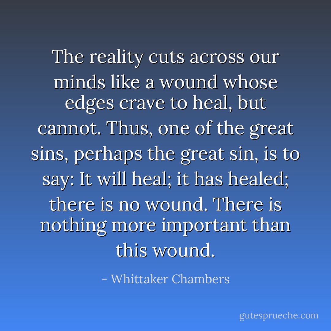 The reality cuts across our minds like a wound whose edges crave to heal, but cannot. Thus, one of the great sins, perhaps the great sin, is to say: It will heal; it has healed; there is no wound. There is nothing more important than this wound. - Whittaker Chambers