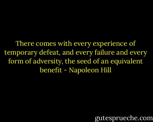 There comes with every experience of temporary defeat, and every failure and every form of adversity, the seed of an equivalent benefit - Napoleon Hill