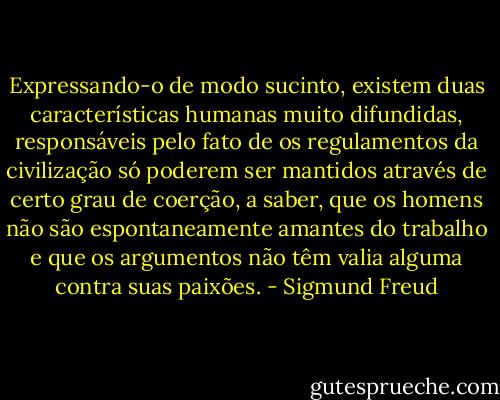 Expressando-o de modo sucinto, existem duas características humanas muito difundidas, responsáveis pelo fato de os regulamentos da civilização só poderem ser mantidos através de certo grau de coerção, a saber, que os homens não são espontaneamente amantes do trabalho e que os argumentos não têm valia alguma contra suas paixões. - Sigmund Freud