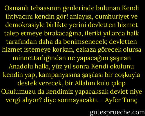 Osmanlı tebaasının genlerinde bulunan Kendi ihtiyacını kendin gör! anlayışı, cumhuriyet ve demokrasiyle birlikte yerini devletten hizmet talep etmeye bırakacağına, ileriki yıllarda halk tarafından daha da benimsenecek; devletten hizmet istemeye korkan, ezkaza görecek olursa minnettarlığından ne yapacağını şaşıran Anadolu halkı, yüz yıl sonra Kendi okulunu kendin yap, kampanyasına şaşılası bir coşkuyla destek verecek, bir Allahın kulu çıkıp Okulumuzu da kendimiz yapacaksak devlet niye vergi alıyor? diye sormayacaktı. - Ayfer Tunç