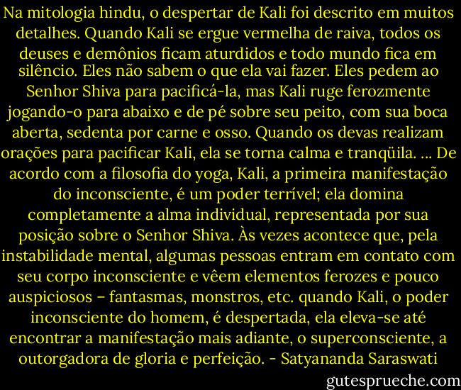 Na mitologia hindu, o despertar de Kali foi descrito em muitos detalhes. Quando Kali se ergue vermelha de raiva, todos os deuses e demônios ficam aturdidos e todo mundo fica em silêncio. Eles não sabem o que ela vai fazer. Eles pedem ao Senhor Shiva para pacificá-la, mas Kali ruge ferozmente jogando-o para abaixo e de pé sobre seu peito, com sua boca aberta, sedenta por carne e osso. Quando os devas realizam orações para pacificar Kali, ela se torna calma e tranqüila.<br />...<br />De acordo com a filosofia do yoga, Kali, a primeira manifestação do inconsciente, é um poder terrível; ela domina completamente a alma individual, representada por sua posição sobre o Senhor Shiva. Às vezes acontece que, pela instabilidade mental, algumas pessoas entram em contato com seu corpo inconsciente e vêem elementos ferozes e pouco auspiciosos – fantasmas, monstros, etc. quando Kali, o poder inconsciente do homem, é despertada, ela eleva-se até encontrar a manifestação mais adiante, o superconsciente, a outorgadora de gloria e perfeição. - Satyananda Saraswati