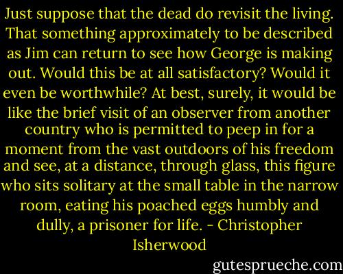 Just suppose that the dead do revisit the living. That something approximately to be described as Jim can return to see how George is making out. Would this be at all satisfactory? Would it even be worthwhile? At best, surely, it would be like the brief visit of an observer from another country who is permitted to peep in for a moment from the vast outdoors of his freedom and see, at a distance, through glass, this figure who sits solitary at the small table in the narrow room, eating his poached eggs humbly and dully, a prisoner for life. - Christopher Isherwood