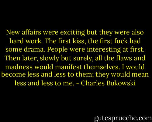 New affairs were exciting but they<br />were also hard work. The first kiss, the first fuck had some drama. People were interesting at first. Then later, slowly but surely, all the flaws and madness would manifest themselves. I would become less and less to them; they would mean less and less to me. - Charles Bukowski