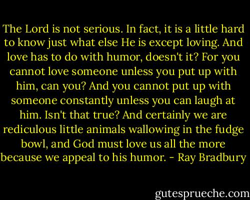 The Lord is not serious. In fact, it is a little hard to know just what else He is except loving. And love has to do with humor, doesn't it? For you cannot love someone unless you put up with him, can you? And you cannot put up with someone constantly unless you can laugh at him. Isn't that true? And certainly we are rediculous little animals wallowing in the fudge bowl, and God must love us all the more because we appeal to his humor. - Ray Bradbury
