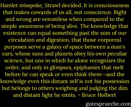 Hamlet misspoke, Strawl decided. It is consciousness that makes cowards of us all, not conscience. Right and wrong are venomless when compared to the simple awareness of being alive. The knowledge that existence can equal something past the sum of our circulation and digestion, that those corporeal purposes serve a galaxy of space between a man's ears, whose suns and planets obey his own peculiar science, but one in which he alone recognizes the order, and only in glimpses, epiphanies that melt before he can speak or even think them--and the knowledge even this distant self is not his possession but belongs to others weighing and judging the dim and distant light he emits. - Bruce Holbert
