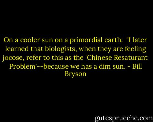 On a cooler sun on a primordial earth: <br />"I later learned that biologists, when they are feeling jocose, refer to this as the 'Chinese Resaturant Problem'--because we has a dim sun. - Bill Bryson