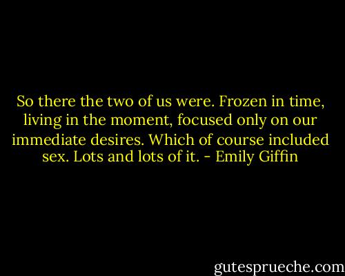 So there the two of us were. Frozen in time, living in the moment, focused only on our immediate desires. Which of course included sex. Lots and lots of it. - Emily Giffin