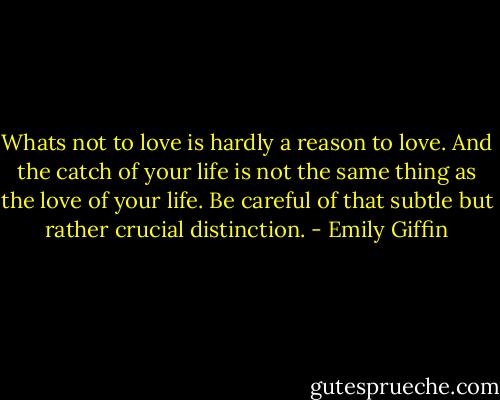 Whats not to love is hardly a reason to love. And the catch of your life is not the same thing as the love of your life. Be careful of that subtle but rather crucial distinction. - Emily Giffin