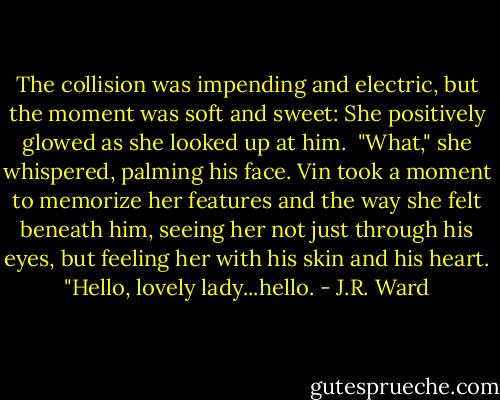 The collision was impending and electric, but the moment was soft and sweet: She positively glowed as she looked up at him.<br /><br />"What," she whispered, palming his face.<br />Vin took a moment to memorize her features and the way she felt beneath him, seeing her not just through his eyes, but feeling her with his skin and his heart. "Hello, lovely lady...hello. - J.R. Ward