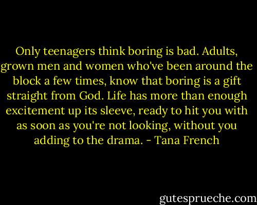 Only teenagers think boring is bad. Adults, grown men and women who've been around the block a few times, know that boring is a gift straight from God. Life has more than enough excitement up its sleeve, ready to hit you with as soon as you're not looking, without you adding to the drama. - Tana French