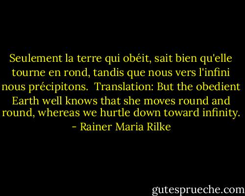 Seulement la terre qui obéit,<br />sait bien qu'elle tourne en rond,<br />tandis que nous vers l'infini<br />nous précipitons.<br /><br />Translation:<br />But the obedient Earth well knows<br />that she moves round and round,<br />whereas we hurtle down<br />toward infinity. - Rainer Maria Rilke