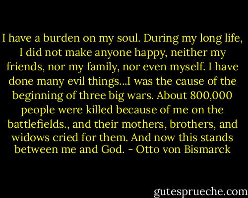 I have a burden on my soul. During my long life, I did not make anyone happy, neither my friends, nor my family, nor even myself. I have done many evil things...I was the cause of the beginning of three big wars. About 800,000 people were killed because of me on the battlefields., and their mothers, brothers, and widows cried for them. And now this stands between me and God. - Otto von Bismarck
