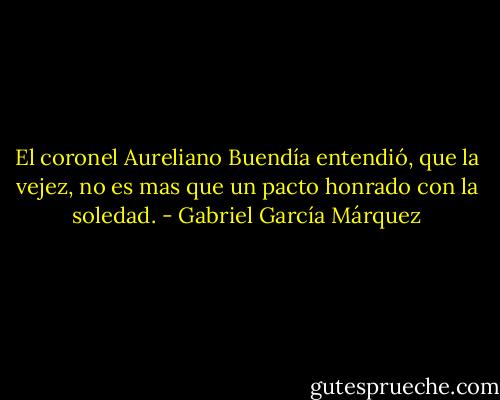 El coronel Aureliano Buendía entendió, que la vejez, no es mas que un pacto honrado con la soledad. - Gabriel García Márquez