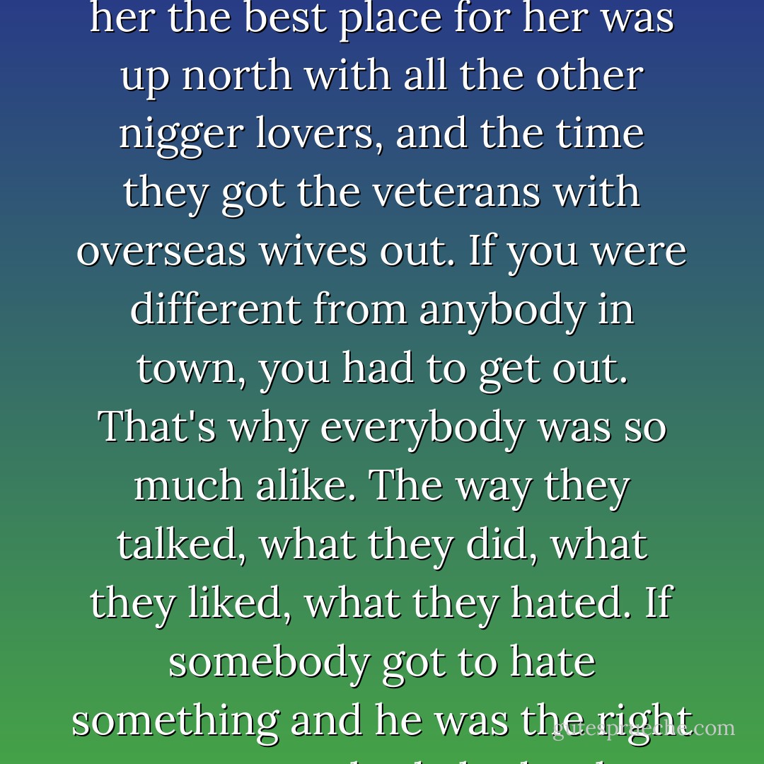 But I knew the way the people in the town thought about things. They always had some time left over from their life to bother about other people and what they did. They thought they had to get together to help other people out, like the time they got together about the woman who let a colored man borrow her car and told her the best place for her was up north with all the other nigger lovers, and the time they got the veterans with overseas wives out. If you were different from anybody in town, you had to get out. That's why everybody was so much alike. The way they talked, what they did, what they liked, what they hated. If somebody got to hate something and he was the right person, everybody had to hate it too, or people began to hate the ones who didn't hate it. They used to tell us in school to think for yourself, but you couldn't do that in the town. You had to think what your father thought all his life, and that was what everybody thought. - John Kennedy Toole