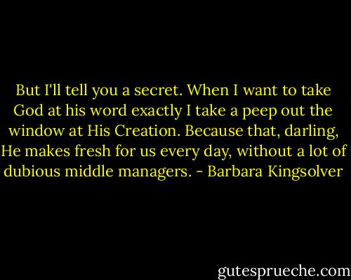 But I'll tell you a secret. When I want to take God at his word exactly I take a peep out the window at His Creation. Because that, darling, He makes fresh for us every day, without a lot of dubious middle managers. - Barbara Kingsolver