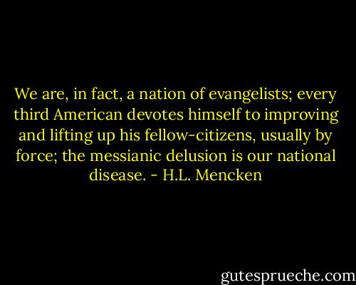 We are, in fact, a nation of evangelists; every third American devotes himself to improving and lifting up his fellow-citizens, usually by force; the messianic delusion is our national disease. - H.L. Mencken