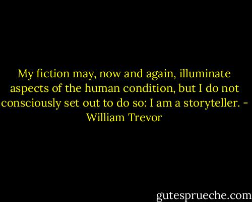My fiction may, now and again, illuminate aspects of the human condition, but I do not consciously set out to do so: I am a storyteller. - William Trevor