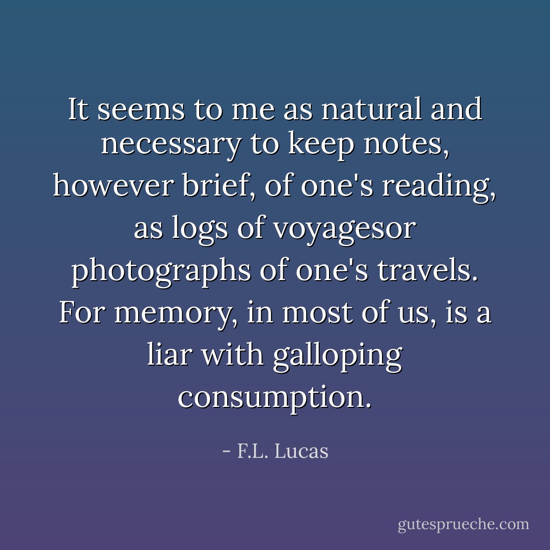 It seems to me as natural and necessary to keep notes, however brief, of one's reading, as logs of voyagesor photographs of one's travels. For memory, in most of us, is a liar with galloping consumption. - F.L. Lucas