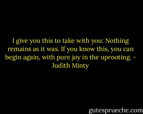 I give you this to take with you:<br />Nothing remains as it was. If you know this, you can<br />begin again, with pure joy in the uprooting. - Judith Minty