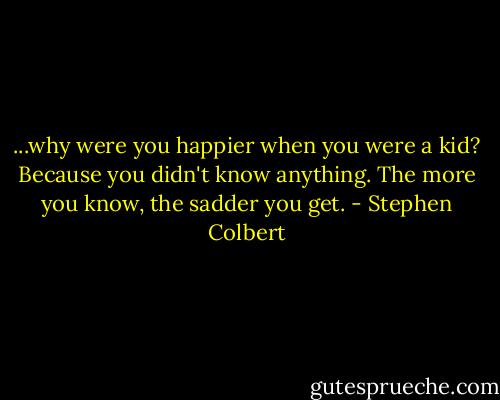 ...why were you happier when you were a kid? Because you didn't know anything. The more you know, the sadder you get. - Stephen Colbert