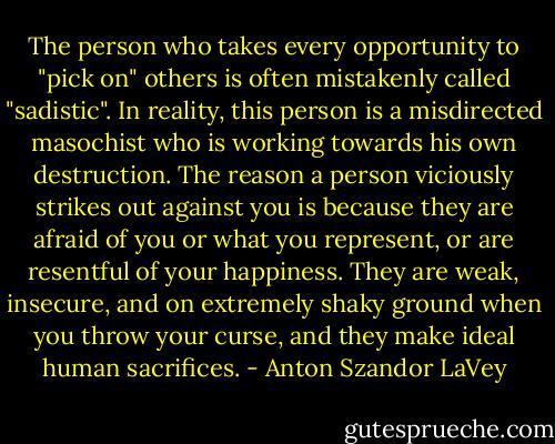 The person who takes every opportunity to "pick on" others is often mistakenly called "sadistic". In reality, this person is a misdirected masochist who is working towards his own destruction. The reason a person viciously strikes out against you is because they are afraid of you or what you represent, or are resentful of your happiness. They are weak, insecure, and on extremely shaky ground when you throw your curse, and they make ideal human sacrifices. - Anton Szandor LaVey