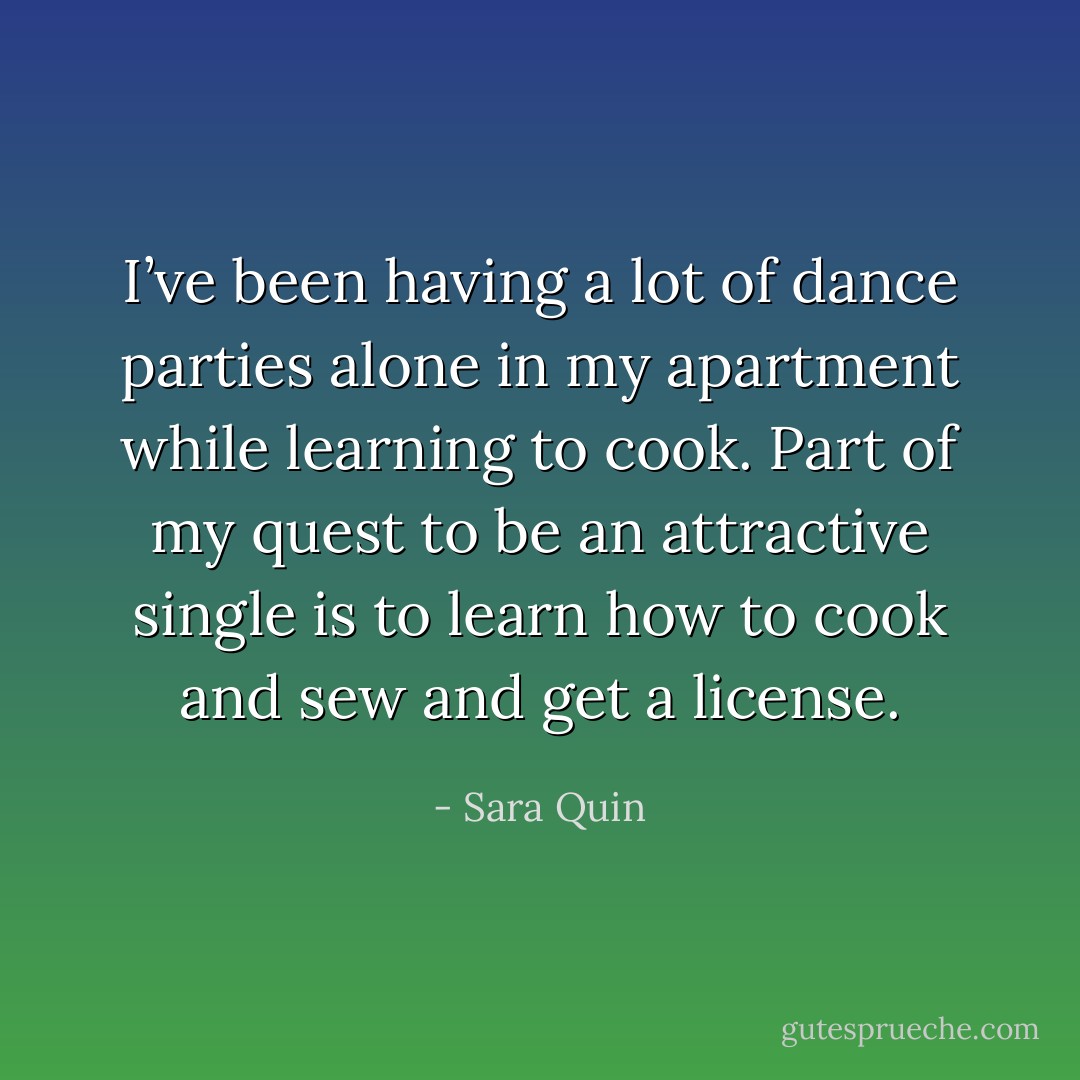 I’ve been having a lot of dance parties alone in my apartment while learning to cook. Part of my quest to be an attractive single is to learn how to cook and sew and get a license. - Sara Quin