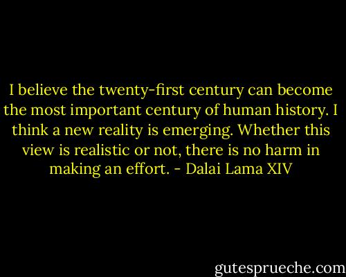 I believe the twenty-first century can become the most important century of human history. I think a new reality is emerging. Whether this view is realistic or not, there is no harm in making an effort. - Dalai Lama XIV