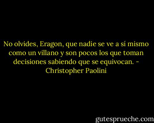No olvides, Eragon, que<br />nadie se ve a sí mismo como un villano y son pocos los que toman decisiones<br />sabiendo que se equivocan. - Christopher Paolini