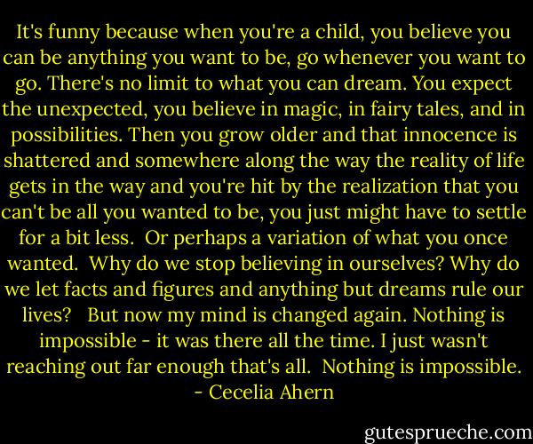 It's funny because when you're a child, you believe you can be anything you want to be, go whenever you want to go. There's no limit to what you can dream. You expect the unexpected, you believe in magic, in fairy tales, and in possibilities. Then you grow older and that innocence is shattered and somewhere along the way the reality of life gets in the way and you're hit by the realization that you can't be all you wanted to be, you just might have to settle for a bit less. <br />Or perhaps a variation of what you once wanted.<br /><br />Why do we stop believing in ourselves? Why do we let facts and figures and anything but dreams rule our lives? <br /><br />But now my mind is changed again. Nothing is impossible - it was there all the time. I just wasn't reaching out far enough that's all.<br /><br />Nothing is impossible. - Cecelia Ahern