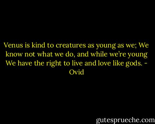 Venus is kind to creatures as young as we;<br />We know not what we do, and while we’re young<br />We have the right to live and love like gods. - Ovid