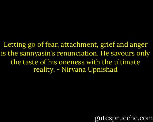 Letting go of fear, attachment, grief and anger is the sannyasin's renunciation. He savours only the taste of his oneness with the ultimate reality. - Nirvana Upnishad