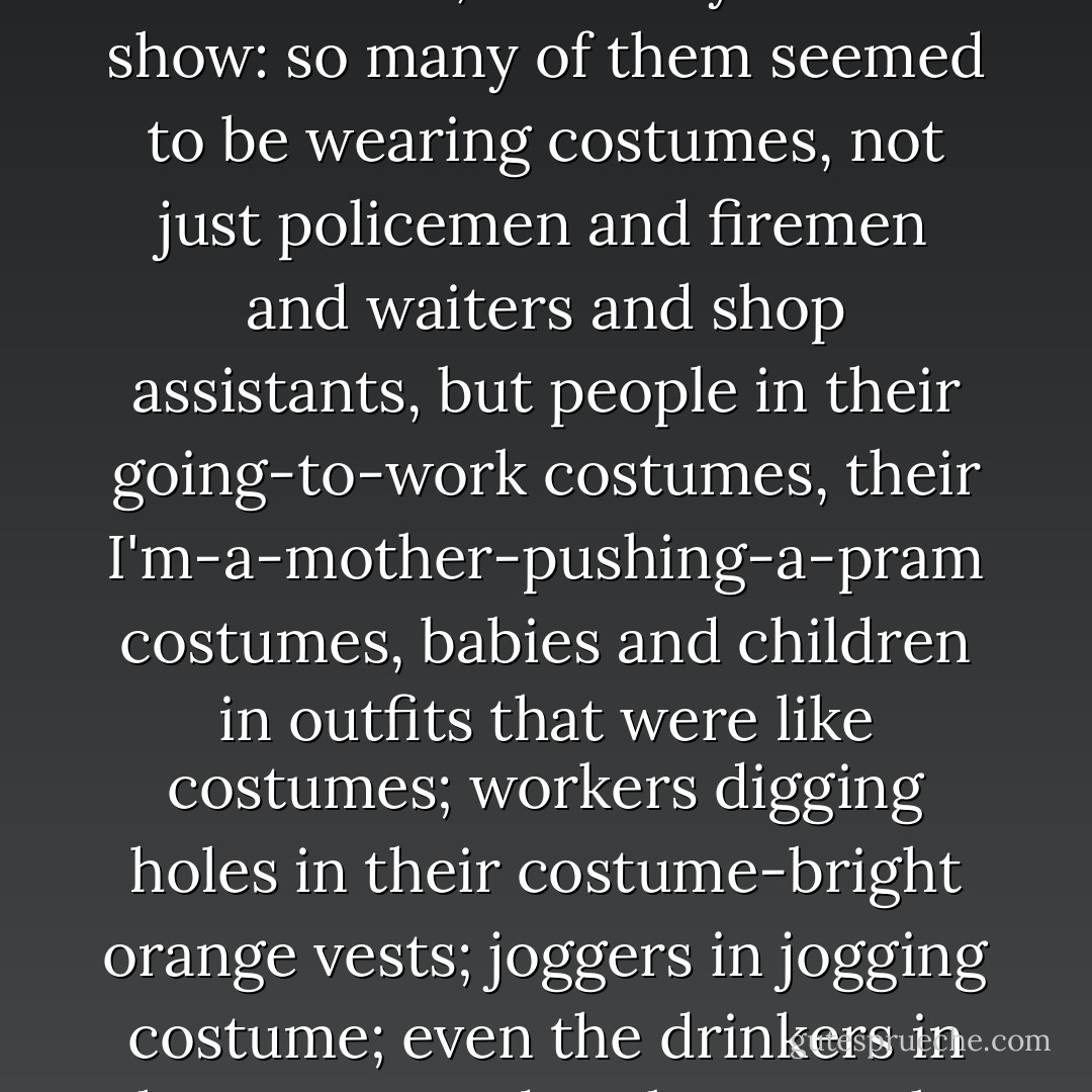 It seemed too as if many of the people were on display, behaving as if they expected to be looked at, as if they were on show: so many of them seemed to be wearing costumes, not just policemen and firemen and waiters and shop assistants, but people in their going-to-work costumes, their I'm-a-mother-pushing-a-pram costumes, babies and children in outfits that were like costumes; workers digging holes in their costume-bright orange vests; joggers in jogging costume; even the drinkers in the streets and parks, even the beggars, seemed to be wearing costumes, uniforms. - John Lanchester