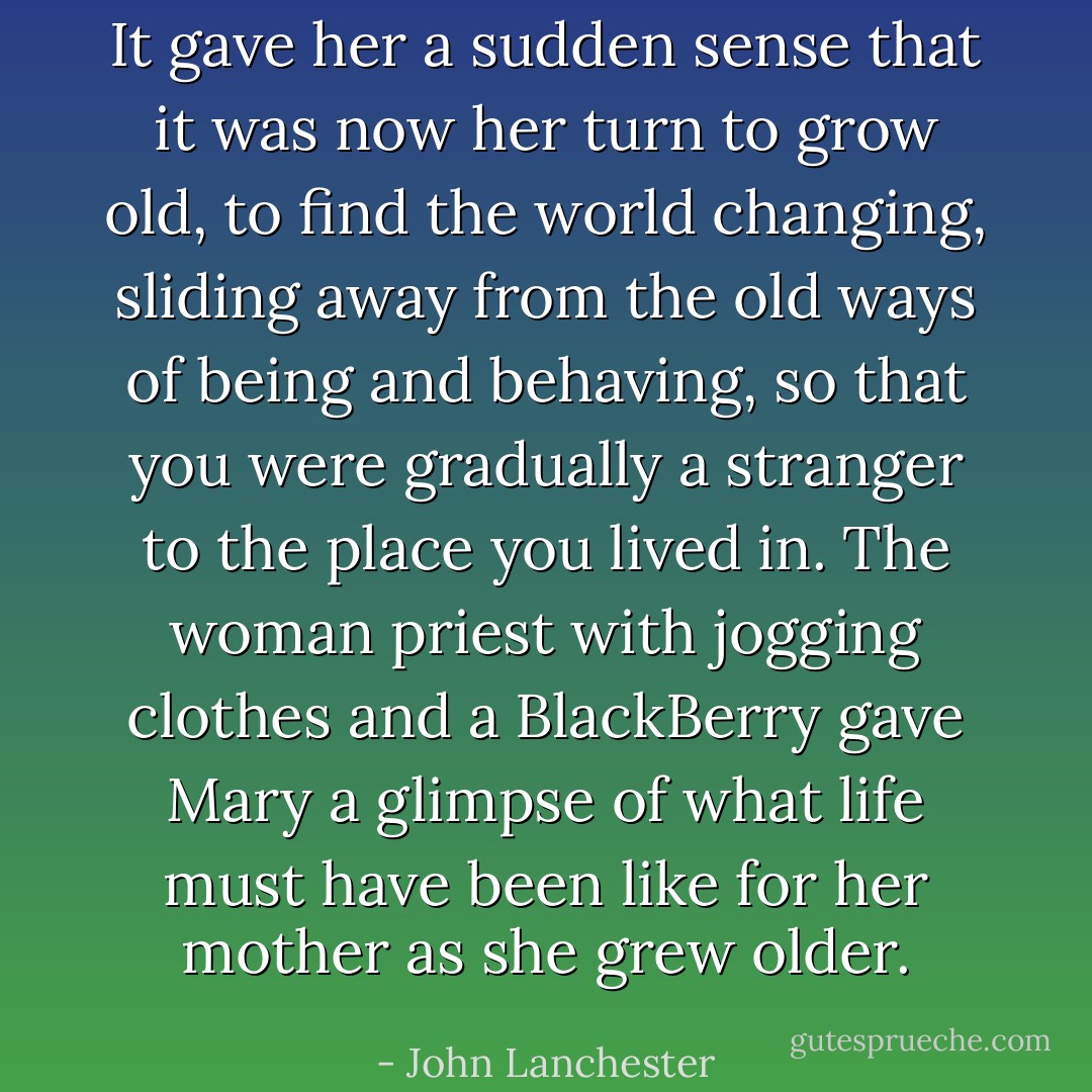 It gave her a sudden sense that it was now her turn to grow old, to find the world changing, sliding away from the old ways of being and behaving, so that you were gradually a stranger to the place you lived in. The woman priest with jogging clothes and a BlackBerry gave Mary a glimpse of what life must have been like for her mother as she grew older. - John Lanchester