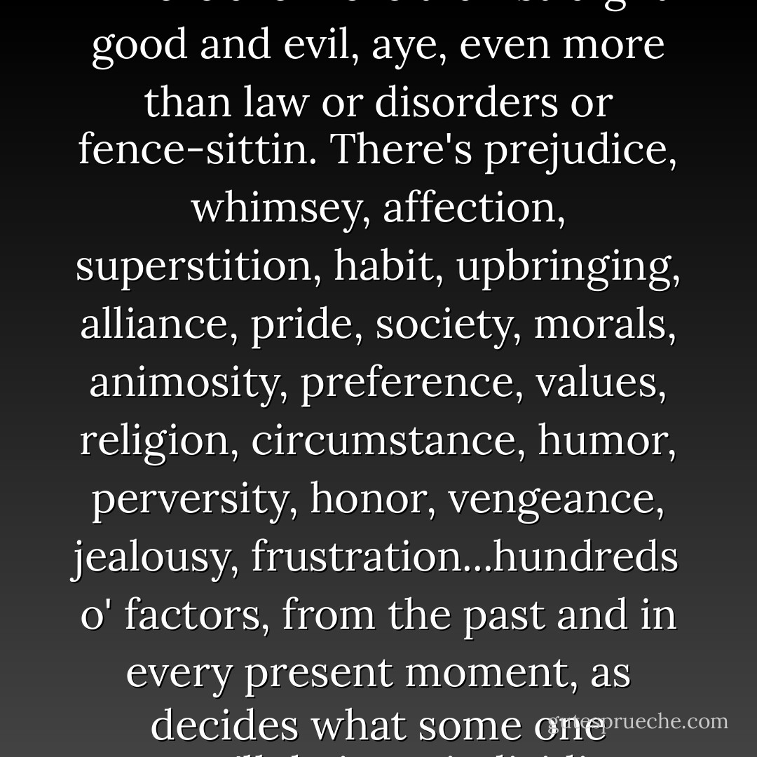 There's more to people than some defined label," said Arcie. "There are more than straight good and evil, aye, even more than law or disorders or fence-sittin. There's prejudice, whimsey, affection, superstition, habit, upbringing, alliance, pride, society, morals, animosity, preference, values, religion, circumstance, humor, perversity, honor, vengeance, jealousy, frustration...hundreds o' factors, from the past and in every present moment, as decides what some one person'll do in an individious situation. - Eve Forward