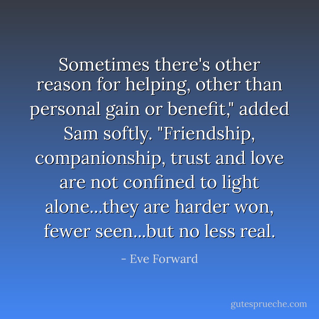 Sometimes there's other reason for helping, other than personal gain or benefit," added Sam softly. "Friendship, companionship, trust and love are not confined to light alone...they are harder won, fewer seen...but no less real. - Eve Forward