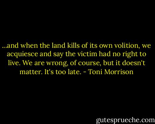 ...and when the land kills of its own volition, we acquiesce and say the victim had no right to live. We are wrong, of course, but it doesn't matter. It's too late. - Toni Morrison