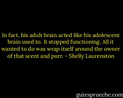 In fact, his adult brain acted like his adolescent brain used to. It stopped functioning. All it wanted to do was wrap itself around the owner of that scent and purr. - Shelly Laurenston