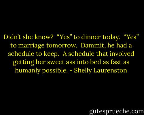 Didn’t she know? <br />“Yes” to dinner today. <br />“Yes” to marriage tomorrow. <br />Dammit, he had a schedule to keep. <br />A schedule that involved getting her sweet ass into bed as fast as humanly possible. - Shelly Laurenston