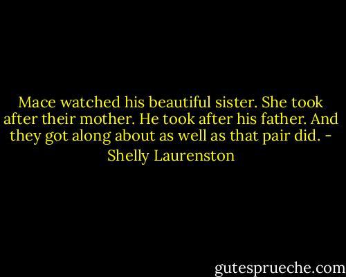 Mace watched his beautiful sister. She took after their mother. He took after his father. And they got along about as well as that pair did. - Shelly Laurenston