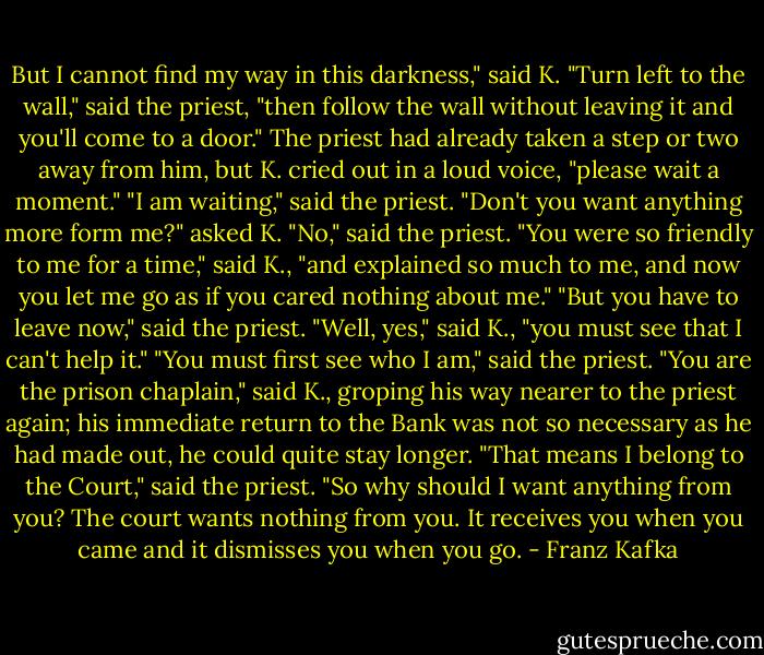 But I cannot find my way in this darkness," said K. "Turn left to the wall," said the priest, "then follow the wall without leaving it and you'll come to a door." The priest had already taken a step or two away from him, but K. cried out in a loud voice, "please wait a moment." "I am waiting," said the priest. "Don't you want anything more form me?" asked K. "No," said the priest. "You were so friendly to me for a time," said K., "and explained so much to me, and now you let me go as if you cared nothing about me." "But you have to leave now," said the priest. "Well, yes," said K., "you must see that I can't help it." "You must first see who I am," said the priest. "You are the prison chaplain," said K., groping his way nearer to the priest again; his immediate return to the Bank was not so necessary as he had made out, he could quite stay longer. "That means I belong to the Court," said the priest. "So why should I want anything from you? The court wants nothing from you. It receives you when you came and it dismisses you when you go. - Franz Kafka