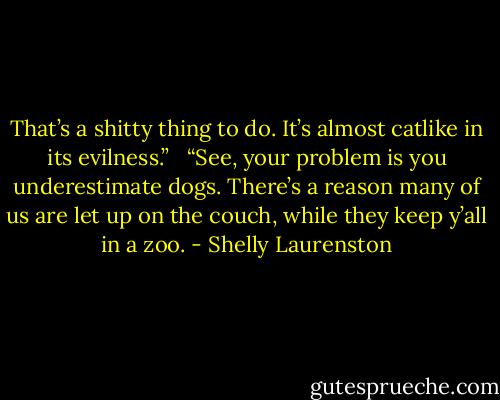 That’s a shitty thing to do. It’s almost catlike in its evilness.” <br /><br />“See, your problem is you underestimate dogs. There’s a reason many of us are let up on the couch, while they keep y’all in a zoo. - Shelly Laurenston