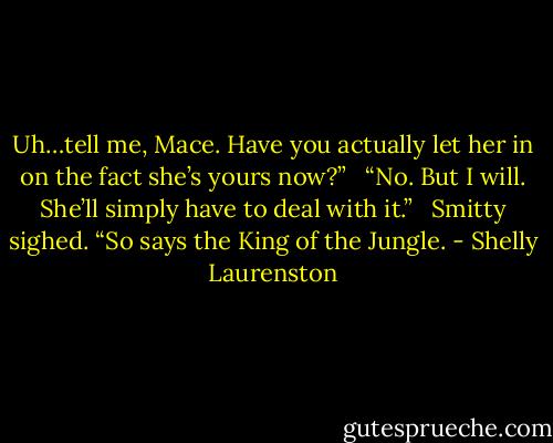 Uh…tell me, Mace. Have you actually let her in on the fact she’s yours now?” <br /><br />“No. But I will. She’ll simply have to deal with it.” <br /><br />Smitty sighed. “So says the King of the Jungle. - Shelly Laurenston
