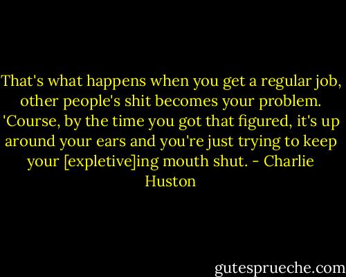 That's what happens when you get a regular job, other people's shit becomes your problem. 'Course, by the time you got that figured, it's up around your ears and you're just trying to keep your [expletive]ing mouth shut. - Charlie Huston