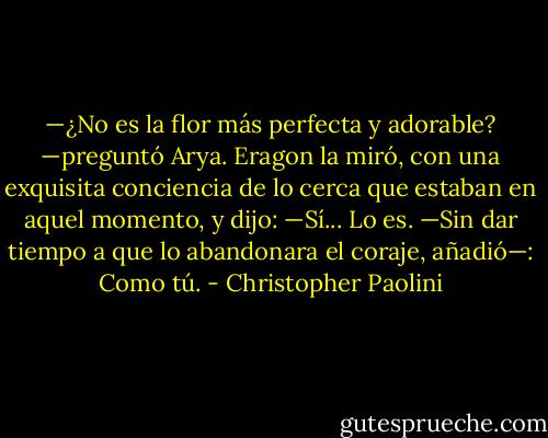 —¿No es la flor más perfecta y adorable? —preguntó Arya.<br />Eragon la miró, con una exquisita conciencia de lo cerca que estaban en<br />aquel momento, y dijo:<br />—Sí... Lo es. —Sin dar tiempo a que lo abandonara el coraje, añadió—:<br />Como tú. - Christopher Paolini