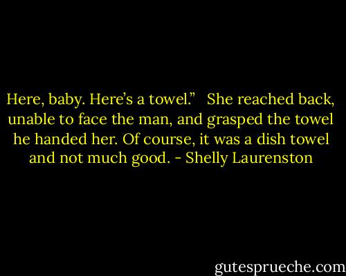 Here, baby. Here’s a towel.” <br /><br />She reached back, unable to face the man, and grasped the towel he handed her. Of course, it was a dish towel and not much good. - Shelly Laurenston