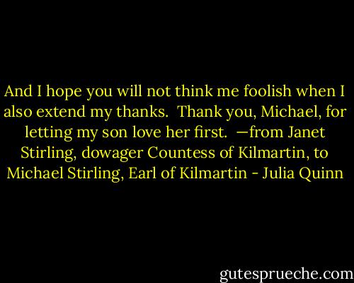 And I hope you will not think me foolish when I also extend my thanks.<br /><br />Thank you, Michael, for letting my son love her first.<br /><br />—from Janet Stirling, dowager Countess of Kilmartin, to Michael Stirling, Earl of Kilmartin - Julia Quinn