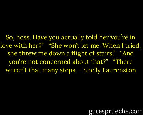 So, hoss. Have you actually told her you’re in love with her?” <br /><br />“She won’t let me. When I tried, she threw me down a flight of stairs.” <br /><br />“And you’re not concerned about that?” <br /><br />“There weren’t that many steps. - Shelly Laurenston