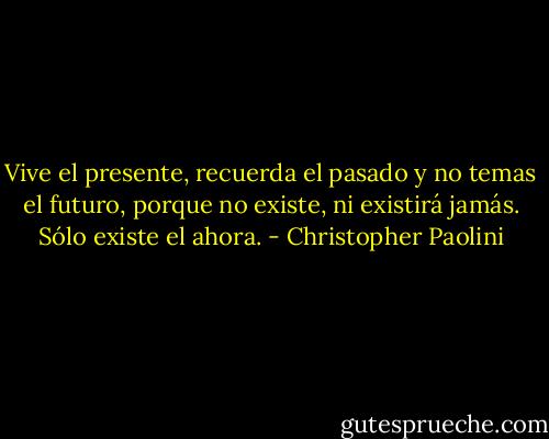 Vive el presente, recuerda el pasado y no temas el futuro, porque no existe, ni existirá jamás. Sólo existe el ahora. - Christopher Paolini