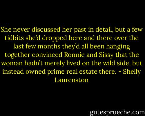She never discussed her past in detail, but a few tidbits she’d dropped here and there over the last few months they’d all been hanging together convinced Ronnie and Sissy that the woman hadn’t merely lived on the wild side, but instead owned prime real estate there. - Shelly Laurenston